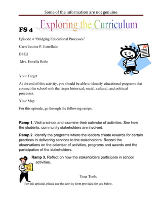 Some of the information are not genuine



FS 4
Episode 4 “Bridging Educational Processes”

Carie Justine P. Estrellado

BSEd

Mrs. Estrella Roño


Your Target

At the end of this activity, you should be able to identify educational programs that
connect the school with the larger historical, social, cultural, and political
processes.

Your Map

For this episode, go through the following ramps:


Ramp 1. Visit a school and examine their calendar of activities. See how
the students, community stakeholders are involved.

Ramp 2. Identify the programs where the leaders create rewards for certain
practices in delivering services to the stakeholders. Record the
observations on the calendar of activities, programs and awards and the
participation of the stakeholders.

        Ramp 3. Reflect on how the stakeholders participate in school
          activities.


                                              Your Tools
   For this episode, please use the activity form provided for you below.
 