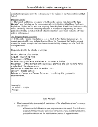Some of the information are not genuine

even after the program. (note: this is always done by the students of Del Remedio National High
School)
Del Rem Gazzette
 The English and Filipino news paper of Del Remedio National High School, Del Rem"
Gazzette" won 2nd place and 3rd place respectively on the Division School Press Conference.
English and Filipino Staffers were now preparing for the Regional School Press Conference.A big
thanks for our city councilor for helping the school in its expenses for publishing the school
paper. (note: the EIC and other staffs of school media affairs joined many curricular activities
and it is still ongoing.)
The Bridge for Higher Education
 Del Remedio National High School is soon to finish its New School Building to give its
students a comfortable room for better learning.Mayor Vic Amante and the City Government
released the needed money for the materials of the said building.It is expected to be finish this
coming December.

Here are the draft for the calendar of activities

Draft: Calendar of Activities
August – Buwan ng wika
September – STRAA
October – Acquaintance and extra – curricular activities
November – unfilled (maybe the curricular planners are still working for it
maybe festivities is present)
December – December 16 – 18 end of class
January – Fiesta Gallore
February – Junior and Senior Prom and completing the graduation
requirements.




courtesy by:
Mr. Roldan C. Acquin
Principal



                                           Your Analysis
        How important is involvement of all stakeholders of the school in the school‟s programs
        and activities?
                without the stakeholders the school programs may not achieved, first the learners
                as center of the curriculum, teachers as curriculum developers and implementers,
                principal as manager and the administrators, parents as supporters to the
 