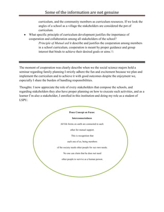 Some of the information are not genuine

              curriculum, and the community members as curriculum resources. If we look the
              angles of a school as a village the stakeholders are considered the pot of
              curriculum.
       What specific principle of curriculum development justifies the importance of
       cooperation and collaboration among all stakeholders of the school?
              Principle of Mutual aid it describe and justifies the cooperation among members
              in a school curriculum, cooperation is meant by proper guidance and group
              interest that binds to achieve their desired goals or aims.



The moment of cooperation was clearly describe when we the social science majors hold a
seminar regarding family planning I strictly adhere the fun and excitement because we plan and
implement the curriculum and to achieve it with good outcomes despite the enjoyment we,
especially I share the burden of handling responsibilities.

Thoughts: I now appreciate the role of every stakeholders that compose the schools, and
regarding stakeholders they also have proper planning on how to execute such activities, and as a
learner I‟m also a stakeholder, I enrolled in this institution and doing my role as a student of
LSPU.


                                         Peace Concept on Focus:

                                            Interconnectedness

                                All life forms on earth are connected to each

                                          other for mutual support.

                                           This is recognition that

                                       each one of us, being members

                             of the society needs other people for our own needs.

                                   No one can claim that he does not need

                                 other people to survive as a human person.
 
