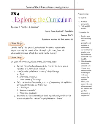 Some of the information are not genuine

FS 4                                                                       Preparation tips

                                                                           For my task:

                                                                            8. Contact
                                                                               groupmates
                                                                            9. Talk with FS
Episode 5 “Collect & Critique”
                                                                               teacher
                                      Name: Carie Justine P. Estrellado
                                                                            Preparation tips :
                                                         Course: BSEd       1. Review your
                                                                               understanding
                                   Resource teacher: Mr. Eric Valladolid
                                                                               of the
Your Target                                                                    principles and
                                                                               theories of
At the end of this episode, you should be able to explain the                  curriculum
importance of the curriculum through reflections from the                      development by
                                                                               reading your
observations made about it as used by the teacher.
                                                                               bulleted notes
Your Map                                                                       in episode 3 of
                                                                               this FS.
In your observation, please do the following steps:                         2. Note down the
                                                                               curriculum
   1. Revisit the school and request the teacher to show you a                 elements you
      syllabus of a particular subject.                                        wish to give
                                                                               more attention
   2. Analyze the syllabus in terms of the following:
                                                                               to when you
      a. Topic                                                                 will soon
      b. Learning activities                                                   analyze the
      c. Assessment of learning                                                syllabus.
   3. Interview a teacher on the process of preparing the syllabus,         3. Share your
                                                                               notes with your
      giving attention to the following:
                                                                               classmates and
      a. Challenges                                                            FS teacher, and
      b. Resources needed                                                      get their
      c. Planning strategies                                                   comments or
   4. Examine the assessment tools used by critiquing whether or               suggestions.
      not it is a product – based or performance – based.
 