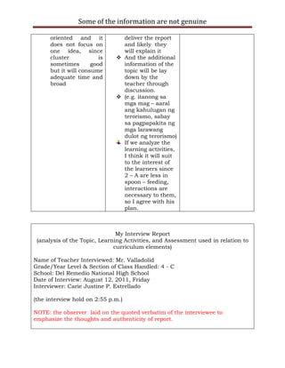Some of the information are not genuine

      oriented and it           deliver the report
      does not focus on         and likely they
      one idea, since           will explain it
      cluster            is    And the additional
      sometimes       good      information of the
      but it will consume       topic will be lay
      adequate time and         down by the
      broad                     teacher through
                                discussion.
                               (e.g. itanong sa
                                mga mag – aaral
                                ang kahulugan ng
                                terorismo, sabay
                                sa pagpapakita ng
                                mga larawang
                                dulot ng terorismo)
                                If we analyze the
                                learning activities,
                                I think it will suit
                                to the interest of
                                the learners since
                                2 – A are less in
                                spoon – feeding,
                                interactions are
                                necessary to them,
                                so I agree with his
                                plan.



                               My Interview Report
 (analysis of the Topic, Learning Activities, and Assessment used in relation to
                              curriculum elements)

Name of Teacher Interviewed: Mr. Valladolid
Grade/Year Level & Section of Class Handled: 4 - C
School: Del Remedio National High School
Date of Interview: August 12, 2011, Friday
Interviewer: Carie Justine P. Estrellado

(the interview hold on 2:55 p.m.)

NOTE: the observer laid on the quoted verbatim of the interviewee to
emphasize the thoughts and authenticity of report.
 