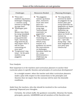 Some of the information are not genuine


       Challenges              Resources Needed           Planning Strategies

      “Para mai –                “Sa paggawa                 “Ito ang pinaka –
      stablish ang lesson        naman ng lesson             interest ko dahil
      kailangan talagang         plan, resources             sa paggawa ko ng
      i- monitor yung            must also meet              lesson plan pati
      interest at ideology       para ma –                   yung materials na
      ng mga bata”               determine mo                gagamitin ay dapat
      “Kailangan pate            yung mga                    magkakonekta.
      ora                        „instructional              Kalimitan ng
      Mismo may ideya            materials‟ na               nilalagay ko sa
      ka nang isasalpak          gagamitin”                  plano ay hindi rin
      bago mo Makita             “May values ngang           naman na
      yung particular            tinatawag na                susunod kaya on –
      topic, kasi kung           „resourcefulness‟           the – spot ako
      mag aaral ka pa,           which yung                  kung mag – isip
      well expect that it        teacher as a                kasi maganda rin
      will be time               guidance ay meron           yun para may
      consuming on               din instruments             choices ka”
      your part”                 na kailangan
      „Congruency‟ ang           hawakan dahil isa
      iniaa – lot ko para        rin yung
      mabilis yung               determinants o
      paggawa                    ebidensya ng
                                 pagkatuto”


Your Analysis

How important is it for teachers and curriculum planners to anchor their
curricular plans to specific theories and principles of curriculum development?

      In a straight answer, when the teacher and other curriculum planners
      made a plan with respect to the connections to the principles and
      theories then we expect that the outcome will be meet the desirable
      conditions.



Aside from the teachers, who else should be involved in the curriculum
planning? Expound your thoughts.

      Certainly, the school staffs; the guidance counsellor, librarian the heads,
      principals, parents, LEARNERS and all members of the faculties and
 