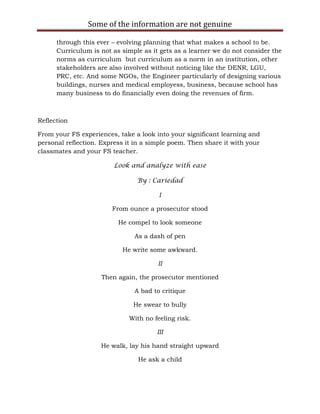 Some of the information are not genuine

      through this ever – evolving planning that what makes a school to be.
      Curriculum is not as simple as it gets as a learner we do not consider the
      norms as curriculum but curriculum as a norm in an institution, other
      stakeholders are also involved without noticing like the DENR, LGU,
      PRC, etc. And some NGOs, the Engineer particularly of designing various
      buildings, nurses and medical employess, business, because school has
      many business to do financially even doing the revenues of firm.



Reflection

From your FS experiences, take a look into your significant learning and
personal reflection. Express it in a simple poem. Then share it with your
classmates and your FS teacher.

                         Look and analyze with ease

                                By : Cariedad

                                        I

                        From ounce a prosecutor stood

                          He compel to look someone

                               As a dash of pen

                           He write some awkward.

                                       II

                    Then again, the prosecutor mentioned

                               A bad to critique

                               He swear to bully

                              With no feeling risk.

                                       III

                    He walk, lay his hand straight upward

                                 He ask a child
 