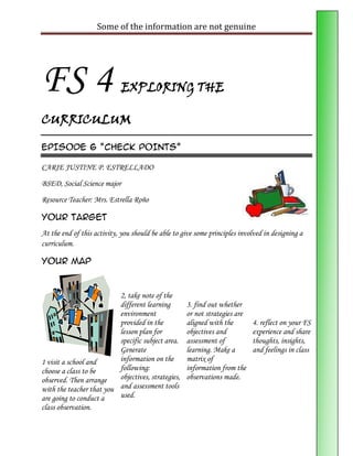Some of the information are not genuine




FS 4                         EXPLORING THE

CURRICULUM

EPISODE 6 “CHECK POINTS”

CARIE JUSTINE P. ESTRELLADO

BSED, Social Science major
Resource Teacher: Mrs. Estrella Roño

Your Target
At the end of this activity, you should be able to give some principles involved in designing a
curriculum.

Your Map



                          2, take note of the
                          different learning        3. find out whether
                          environment               or not strategies are
                          provided in the           aligned with the        4. reflect on your FS
                          lesson plan for           objectives and          experience and share
                          specific subject area.    assessment of           thoughts, insights,
                          Generate                  learning. Make a        and feelings in class
1 visit a school and      information on the        matrix of
choose a class to be      following:                information from the
observed. Then arrange    objectives, strategies,   observations made.
with the teacher that you and assessment tools
are going to conduct a    used.
class observation.
 