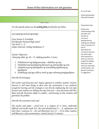Some of the information are not genuine
                                                                                           For my FS task:

                                                                                      1.   Contact groupmates
ur                                                                                    2.   Talk with FS teacher


                                      Your Tools
                                                                                           Preparational tips:
For this episode, please use the activity form provided for you below.
                                                                                      1.   Review your
                                                                                           understanding of the
MY OBSERVATION REPORT                                                                      principles and
                                                                                           theories of
                                                                                           curriculum
Carie Justine P. Estrellado
                                                                                           development by
Del Remedio National High School                                                           reading your bulleted
Year level: 2 – A                                                                          notes in episode 3 of
Subject observed: Araling Panlipunan II                                                    this FS.
                                                                                      2.   Note down the
                                                                                           curriculum elements
Teacher’ Objectives:                                                                       you wish to give
(batayang aklat, pp. 69 – 73, takdang panahon: 2 araw)                                     more attention to
                                                                                           when you will soon
                                                                                           analyze the syllabus.
     1. Nailalarawan ang kalagayan pang – ekolohiya ng asia;                          3.   Share your notes
     2. Nailalahad ang kasalukuyang katayuan ng yamang likas ng asia;                      with your classmates
     3. Naiipaliwang ang kahalagahan ng sustinableng paglilinang ng                        and FS teacher, and
        kapaligiran;                                                                       get their comments
     4. Naihahayag ang mga salik na sanhi ng mga suliraning pangkapaligiran.               or suggestions.


Describe the Strategies:

The teacher used discussion and inquiry approach to stabilize students’ interest,
however it still made boring to them since the environment is not conducive
enough for learning and the strategies is not directly emphasizing the core topic
because some students are shifting the topic from non – sense discussion still Mrs.
Rono took the discussion simple to complex , and focusing on how students will
generalize the problem.

Describe the assessment tools used:

The teacher used paper – pencil test, it is compose of 15 items, moderately
difficult and teacher made test. She used identification (1 – 5), explanation not
more than 2 sentences (6 – 10), and illustrative test (11 – 15) in where students
will illustrate a clean environment). Limited time for 15 minutes.
 