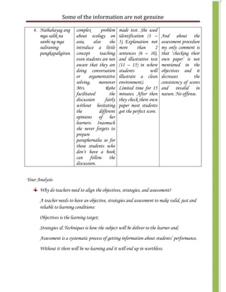Some of the information are not genuine

   4. Naihahayag ang       complex        problem    made test. She used
      mga salik na         about ecology on          identification (1 –      And about the
      sanhi ng mga         asia,     also     she    5), Explanation not      assessment procedure
      suliraning           introduce a little        more      than       2   my only comment is
      pangkapaligiran.     concept       teaching    sentences (6 – 10),      that ‘checking their
                           even students are not     and illustrative test    own paper’ is not
                           aware that they are       (11 – 15) in where       mentioned in the
                           doing conversation        students          will   objectives and it
                           or      argumentative     illustrate a clean       decreases         the
                           solving,     moreover     environment).            consistency of scores
                           Mrs.             Roño     Limited time for 15      and invalid in
                           facilitated        the    minutes. After then      nature. No offense.
                           discussion       fairly   they check there own
                           without hesitating        paper most students
                           the          different    got the perfect score.
                           opinions of her
                           learners. Inasmuch
                           she never forgets to
                           prepare
                           paraphernalia so for
                           those students who
                           don’t have a book
                           can follow the
                           discussion.


Your Analysis

      Why do teachers need to align the objectives, strategies, and assessment?

      A teacher needs to have an objective, strategies and assessment to make valid, just and
      reliable to learning conditions:

      Objectives is the learning target;
      Strategies & Techniques is how the subject will be deliver to the learner and;

      Assessment is a systematic process of getting information about students’ performance.

      Without it there will be no learning and it will end up in worthless.
 