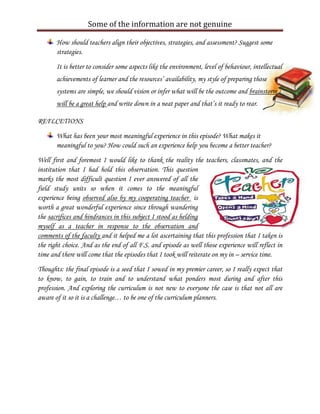 Some of the information are not genuine

       How should teachers align their objectives, strategies, and assessment? Suggest some
       strategies.

       It is better to consider some aspects like the environment, level of behaviour, intellectual
       achievements of learner and the resources’ availability, my style of preparing those
       systems are simple, we should vision or infer what will be the outcome and brainstorm
       will be a great help and write down in a neat paper and that’s it ready to rear.

REFLCETIONS

       What has been your most meaningful experience in this episode? What makes it
       meaningful to you? How could such an experience help you become a better teacher?
Well first and foremost I would like to thank the reality the teachers, classmates, and the
institution that I had hold this observation. This question
marks the most difficult question I ever answered of all the
field study units so when it comes to the meaningful
experience being observed also by my cooperating teacher is
worth a great wonderful experience since through wandering
the sacrifices and hindrances in this subject I stood as helding
myself as a teacher in response to the observation and
comments of the faculty and it helped me a lot ascertaining that this profession that I taken is
the right choice. And as the end of all F.S. and episode as well those experience will reflect in
time and there will come that the episodes that I took will reiterate on my in – service time.
Thoughts: the final episode is a seed that I sowed in my premier career, so I really expect that
to know, to gain, to train and to understand what ponders most during and after this
profession. And exploring the curriculum is not new to everyone the case is that not all are
aware of it so it is a challenge… to be one of the curriculum planners.
 