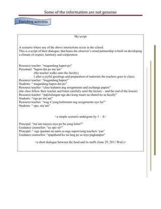 Some of the information are not genuine

Enriching activities


                                              My script


A scenario where any of the above interactions occur in the school.
This is a script of their dialogue, that bears the observer‟s mind partnership is built on developing
a climate of respect, harmony and cooperation.


Resource teacher: “magandang hapon po”
Personnel: “hapon din po ma‟am”
             (the teacher walks unto the faculty)
             ( after a joyful greetings and preparation of materials the teachers goes to class)
Resource teacher: “magandang hapon!”
Students: “ magandang hapon din po”
Resource teacher: “class kuhanin ang assignments and exchange papers”
(the class follow their teacher and listen carefully until the lecture – and the end of the lesson)
Resource teacher: “pakitulungan nga ako kung maari na iihatid ito sa faculty”
Students: “sige po ma‟am”
Resource teacher: “wag n‟yong kalimutan ang assignments nyo ha?”
Students: “ opo, ma‟am”


                              <a simple scenario undergone by 3 – A>

Principal: “ma‟am naayos niyo po ba yung letter?”
Guidance counsellor: “ay opo sir!”
Principal: “ sige ipaalam na natin sa mga supervising teachers „yan”
Guidance counsellor: “ipapahatid ko na lang po sa inyo pagkatapos”

             <a short dialogue between the head and its staffs (June 29, 2011.Wed.)>
 