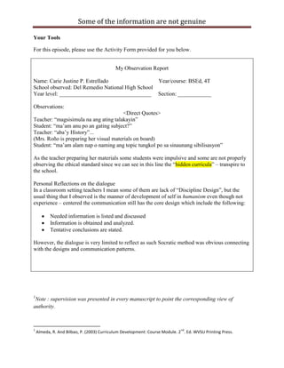 Some of the information are not genuine

Your Tools

For this episode, please use the Activity Form provided for you below.


                                            My Observation Report

Name: Carie Justine P. Estrellado                 Year/course: BSEd, 4T
School observed: Del Remedio National High School
Year level: _________________________________ Section: ____________

Observations:
                                        <Direct Quotes>
Teacher: “magsisimula na ang ating talakayin”
Student: “ma‟am anu po an gating subject?”
Teacher: “aba‟y History”...
(Mrs. Roño is preparing her visual materials on board)
Student: “ma‟am alam nap o naming ang topic tungkol po sa sinaunang sibilisasyon”

As the teacher preparing her materials some students were impulsive and some are not properly
observing the ethical standard since we can see in this line the “hidden curricula” – transpire to
the school.

Personal Reflections on the dialogue
In a classroom setting teachers I mean some of them are lack of “Discipline Design”, but the
usual thing that I observed is the manner of development of self in humanism even though not
experience – centered the communication still has the core design which include the following:

           Needed information is listed and discussed
           Information is obtained and analyzed.
           Tentative conclusions are stated.

However, the dialogue is very limited to reflect as such Socratic method was obvious connecting
with the designs and communication patterns.




1
 Note : supervision was presented in every manuscript to point the corresponding view of
authority.



1                                                                            nd
    Almeda, R. And Bilbao, P. (2003) Curriculum Development: Course Module. 2 . Ed. WVSU Printing Press.
 