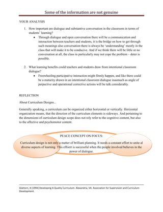 Some of the information are not genuine

YOUR ANALYSIS

    1. How important are dialogue and substantive conversation in the classroom in terms of
       students‟ learning?
              Through dialogue and open conversation there will be a communication and
              interaction between teachers and students, it is the bridge on how to get through
              such meanings also conversation there is always be „understanding‟ mostly in the
              class that will make it to be conducive. And if we think there will be little or no
              conversation at all, the class in particularly may not cope the problem – deter is
              possible.

    2. What learning benefits could teachers and students draw from intentional classroom
       dialogue?
              Freewheeling participative interaction might firmly happen, and like there could
              be a maturity drawn in an intentional classroom dialogue inasmuch as angle of
              perpective and operational corrective actions will be talk considerably.


REFLECTION

About Curriculum Designs...

Generally speaking, a curriculum can be organized either horizontal or vertically. Horizontal
organization means, that the direction of the curriculum elements is sideways. And pertaining to
the dimensions of curriculum design scope does not rely refer to the cognitive content, but also
to the affective and psychomotor content.



                                     PEACE CONCEPT ON FOCUS:

Curriculum design is not only a matter of brilliant planning. It needs a constant effort to unite al
diverse aspects of learning. This effoert is successful when the people involved believes in the
                                       power of dialogue.




Glattorn, A (1994) Developing A Quality Curriculum. Alexandria, VA. Association for Supervision and Curriculum
Development.
 