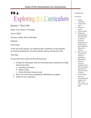 Some of the information are not genuine

FS 4                                                                             Preparation tips

                                                                                 For my task:

                                                                                  1.   Prepare
                                                                                       worksheets
                                                                                  2.   Contact group
Episode 3 “TELL ME”                                                                    mates
                                                                                  3.   Talk with FS
Name: Carie Justine P. Estrellado                                                      teacher
                                                                                  4.   Library work @4
Course: BSEd                                                                      5.   Refresh your
                                                                                       understanding of
                                                                                       the theories and
Resource teacher: Mrs Estrella Roño
                                                                                       principles of
Signature:                                                                             curriculum
                                                                                       development. To
Your Target                                                                            do this, look for
                                                                                       brief reading from
                                                                                       books and or
At the end of this episode, you should be able to deliberate on the principles
                                                                                       internet.
involved in designing the curriculum and the learning activities provided.        6.   Note down your
                                                                                       questions and
Your Map                                                                               confusions
                                                                                       regarding the
In your observation, please do the following steps:                                    principles and
                                                                                       theories of
   1. Critique the information from the curriculum theory and practice through         curriculum
      observation of the:                                                              development and
      a. Learning environment                                                          find time to discuss
                                                                                       them with your
      b. Subject matter                                                                classmates and or
      c. Books & internet resources used                                               FS teacher.
   2. Write your observations including the information you gather.               7.   Write in bullets
   3. Reflect on your experience.                                                      your clear
                                                                                       understanding and
                                                                                       insights on the
                                                                                       right – hand
                                                                                       column of the next
                                                                                       page.
 