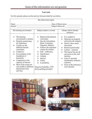 Some of the information are not genuine

                                           Your tools

For this episode, please use the activity form provided for you below.

                                     My observation report

Name: _______________________________________ Date of Observation: _______________
School: ______________________________________ Subject Observed: _________________

  The learning environment          Subject matter/s covered             Library and/or internet
                                                                               resources

       The learning                    Based on the planned                 It is conducive
       environment is sanitary         curriculum                           Materials are properly
       Properly maintaining            Has the Articulation,                utilized by the students
       for cleanliness                 Basis, Continuity,                   Doesn‟t show much
       Vividly see the                 Sequence, Balance.                   innovation
       different learned               Follows the important                Based on practicality
       curriculum                      criteria for content                 Learner – centered
       Conducive                       Self – sufficiency                   The learner but not all
       In accordance to the            Significance                         can access to the said
       foundation of                   Validity                             facilities
       humanism                        Interest                             Lack of personal
       Congruence to the               Utility                              maintenance related to
       capacity of learners            Learnability                         expertise
       Most of the rooms are                                                Some of the references
       convertable to different (based on Scheffler, 1970                   were obsolete
       educational room         prime guiding principle)
       activities
 