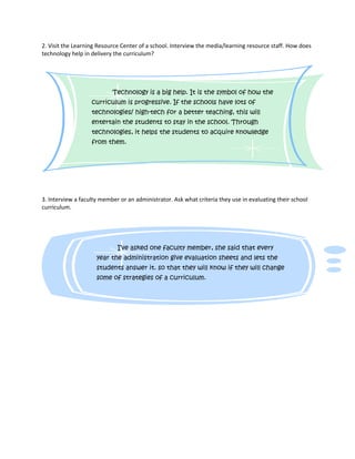 2. Visit the Learning Resource Center of a school. Interview the media/learning resource staff. How does 
technology help in delivery the curriculum? 
Technology is a big help. It is the symbol of how the 
curriculum is progressive. If the schools have lots of 
technologies/ high-tech for a better teaching, this will 
entertain the students to stay in the school. Through 
technologies, it helps the students to acquire knowledge 
from them. 
3. Interview a faculty member or an administrator. Ask what criteria they use in evaluating their school 
curriculum. 
I’ve asked one faculty member, she said that every 
year the administration give evaluation sheets and lets the 
students answer it. so that they will know if they will change 
some of strategies of a curriculum. 
 