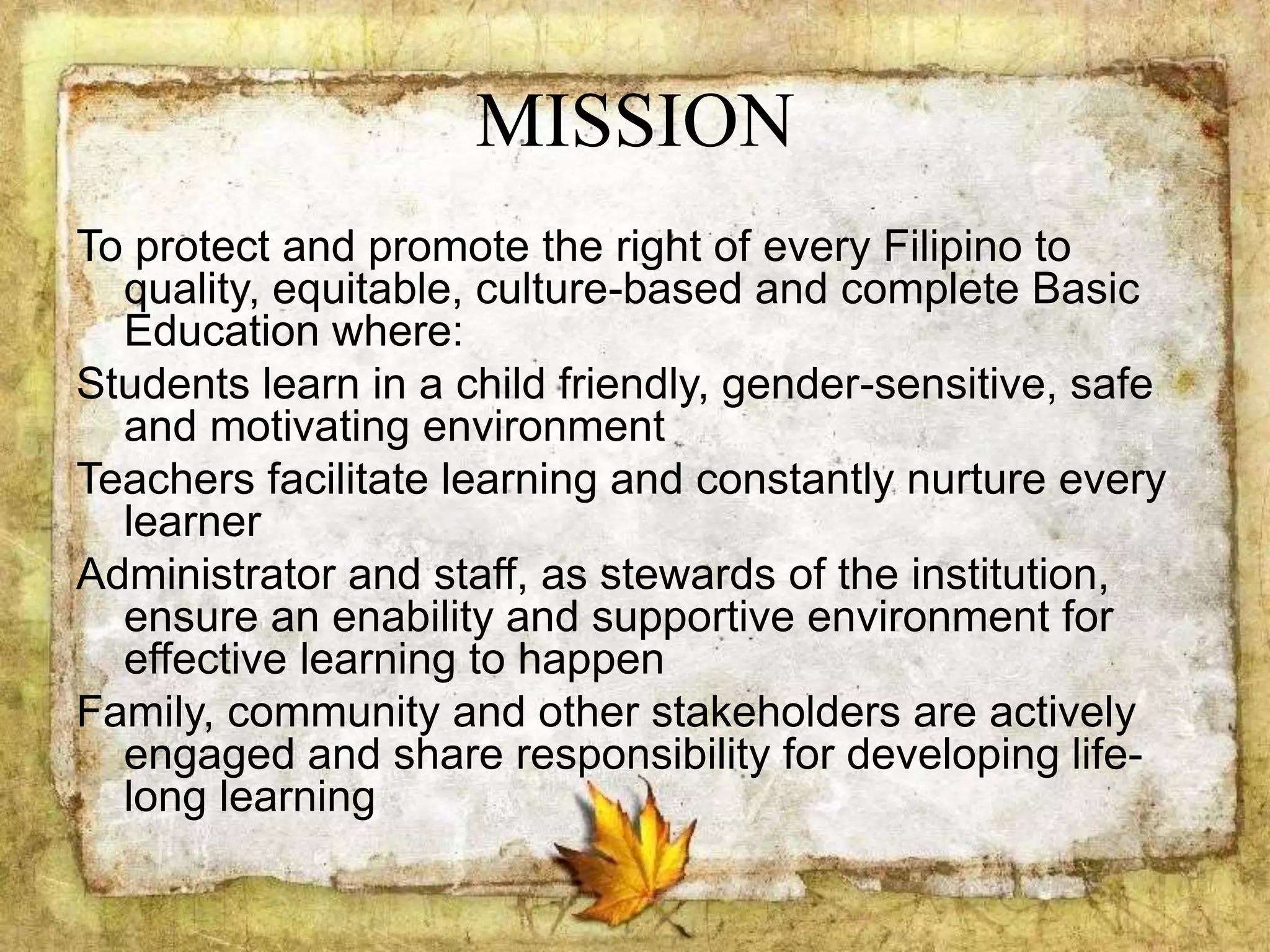 MISSION
To protect and promote the right of every Filipino to
quality, equitable, culture-based and complete Basic
Education where:
Students learn in a child friendly, gender-sensitive, safe
and motivating environment
Teachers facilitate learning and constantly nurture every
learner
Administrator and staff, as stewards of the institution,
ensure an enability and supportive environment for
effective learning to happen
Family, community and other stakeholders are actively
engaged and share responsibility for developing life-
long learning
 