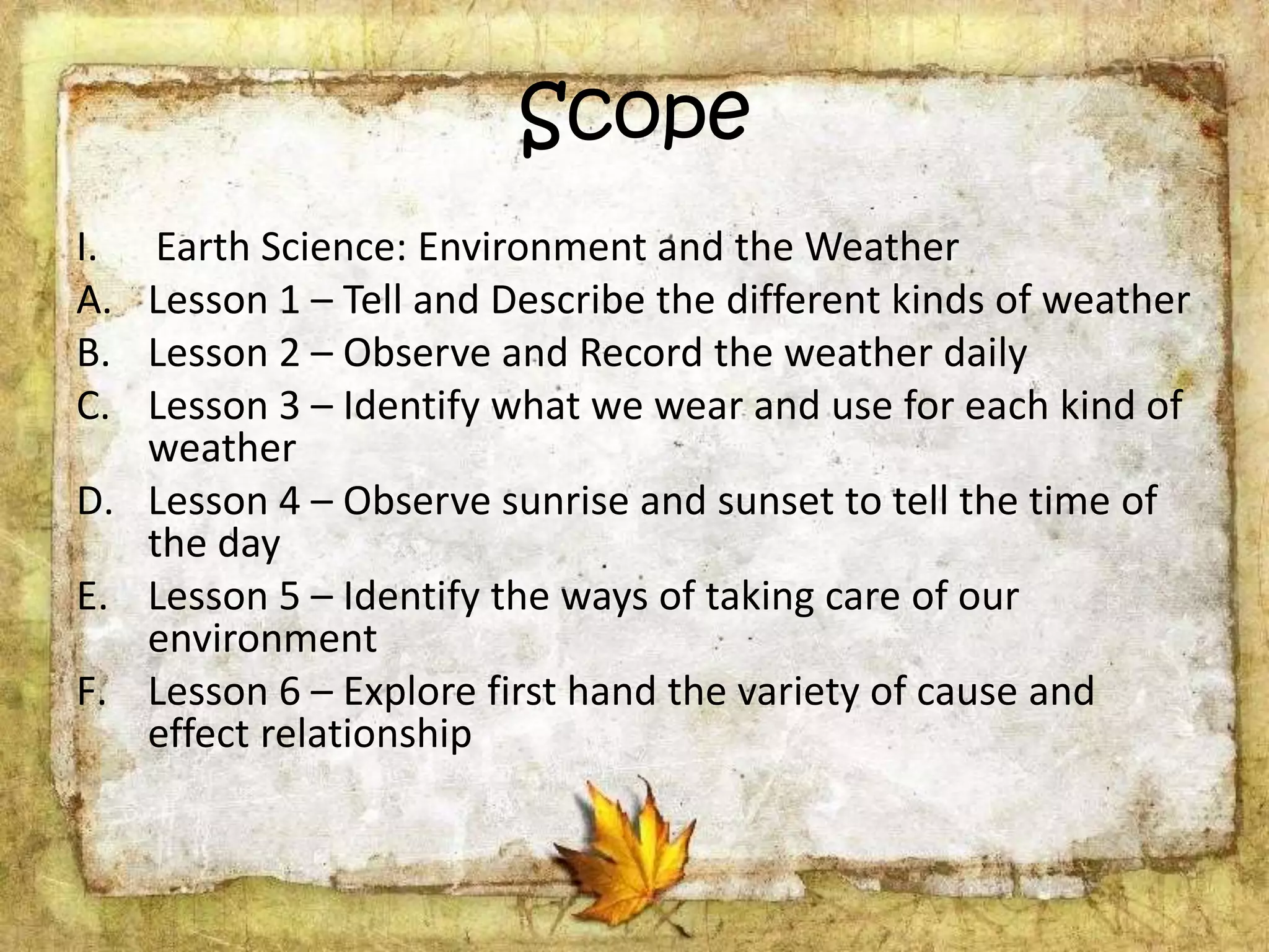 Scope
I. Earth Science: Environment and the Weather
A. Lesson 1 – Tell and Describe the different kinds of weather
B. Lesson 2 – Observe and Record the weather daily
C. Lesson 3 – Identify what we wear and use for each kind of
weather
D. Lesson 4 – Observe sunrise and sunset to tell the time of
the day
E. Lesson 5 – Identify the ways of taking care of our
environment
F. Lesson 6 – Explore first hand the variety of cause and
effect relationship
 