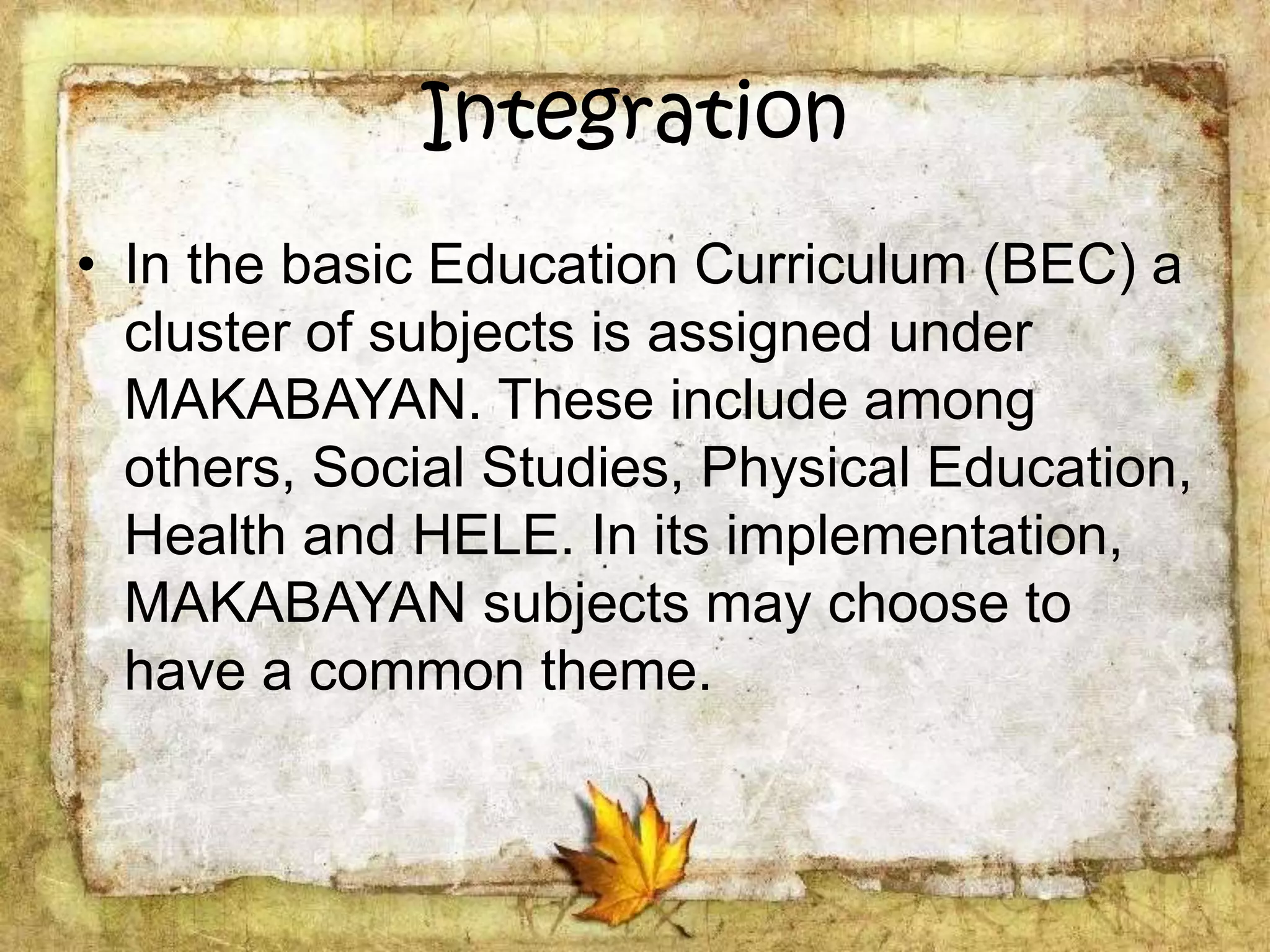 Integration
• In the basic Education Curriculum (BEC) a
cluster of subjects is assigned under
MAKABAYAN. These include among
others, Social Studies, Physical Education,
Health and HELE. In its implementation,
MAKABAYAN subjects may choose to
have a common theme.
 