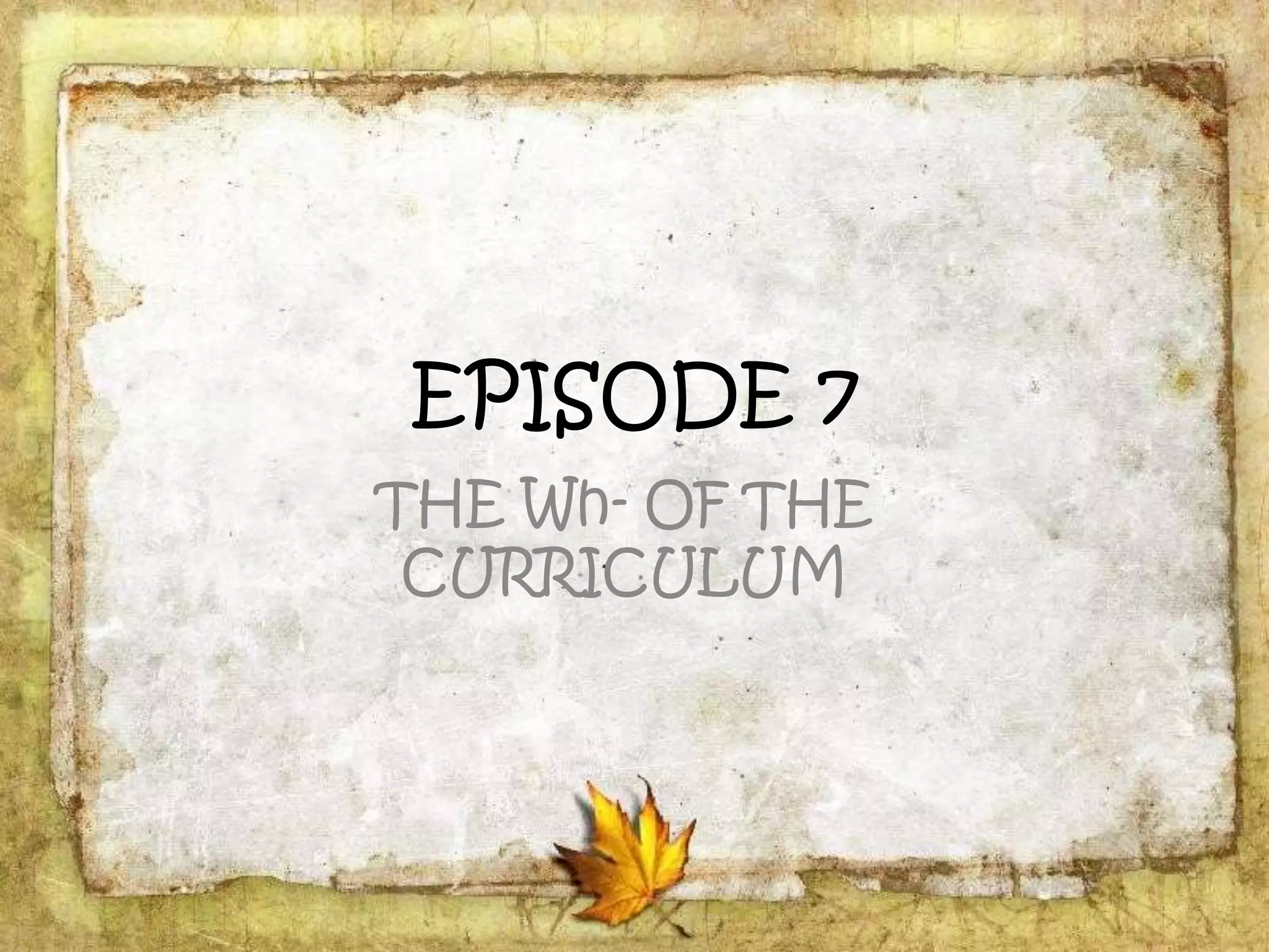 EPISODE 7
THE Wh- OF THE
CURRICULUM
 