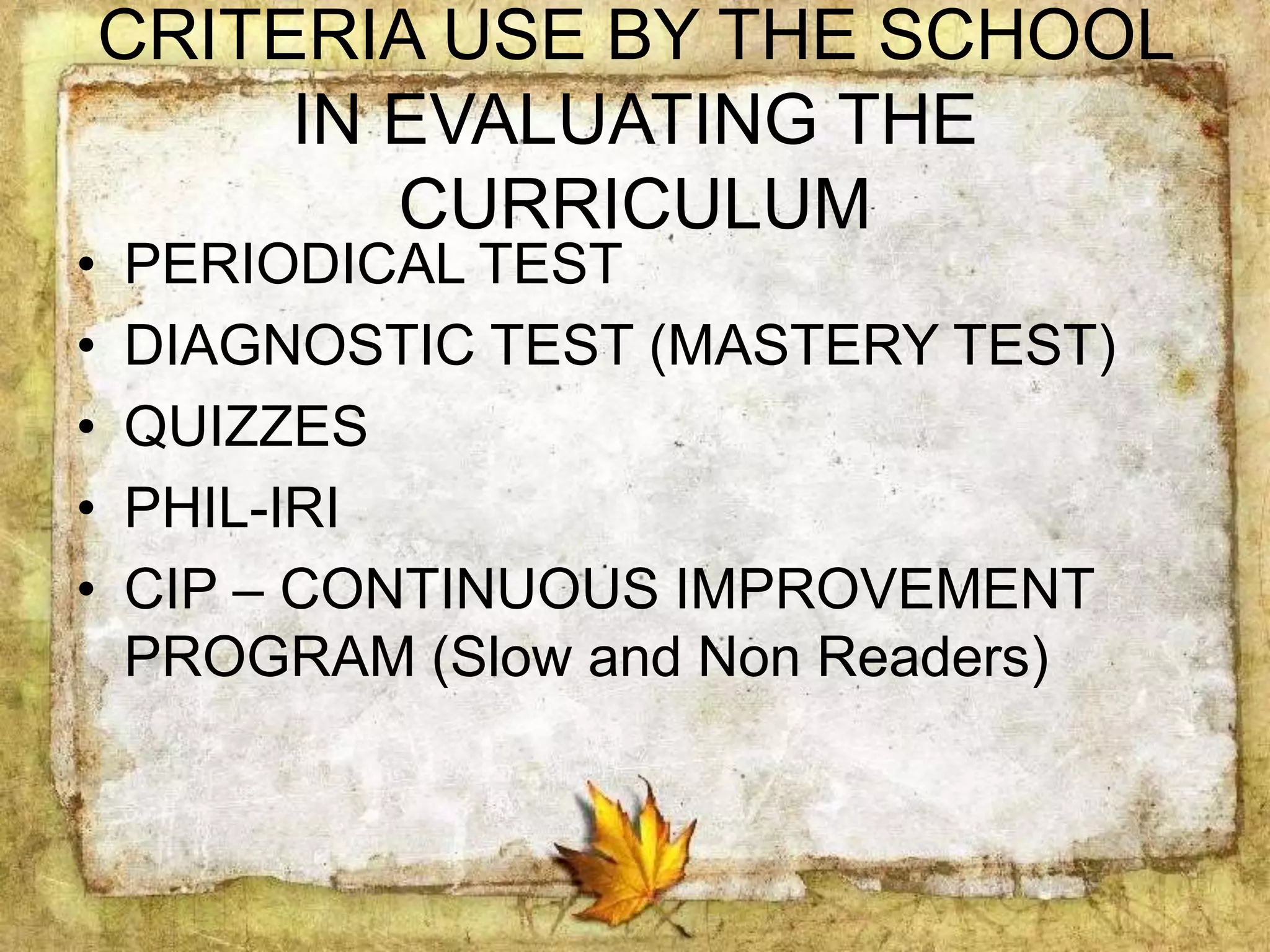 CRITERIA USE BY THE SCHOOL
IN EVALUATING THE
CURRICULUM
• PERIODICAL TEST
• DIAGNOSTIC TEST (MASTERY TEST)
• QUIZZES
• PHIL-IRI
• CIP – CONTINUOUS IMPROVEMENT
PROGRAM (Slow and Non Readers)
 