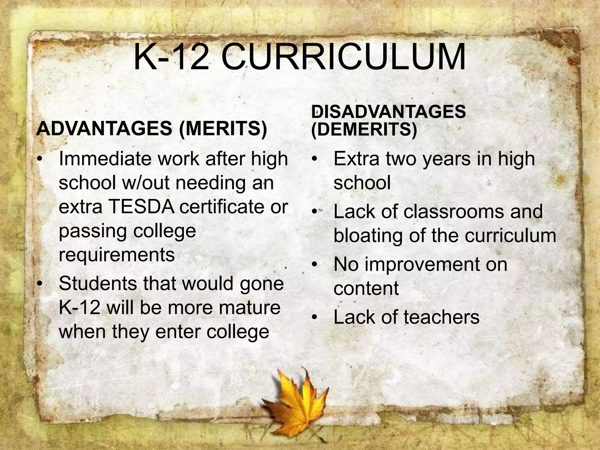 K-12 CURRICULUM
ADVANTAGES (MERITS)
• Immediate work after high
school w/out needing an
extra TESDA certificate or
passing college
requirements
• Students that would gone
K-12 will be more mature
when they enter college
DISADVANTAGES
(DEMERITS)
• Extra two years in high
school
• Lack of classrooms and
bloating of the curriculum
• No improvement on
content
• Lack of teachers
 