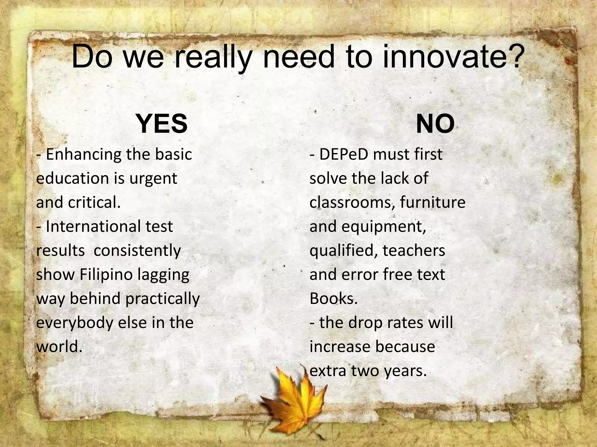 Do we really need to innovate?
YES
- Enhancing the basic
education is urgent
and critical.
- International test
results consistently
show Filipino lagging
way behind practically
everybody else in the
world.
NO
- DEPeD must first
solve the lack of
classrooms, furniture
and equipment,
qualified, teachers
and error free text
Books.
- the drop rates will
increase because
extra two years.
 