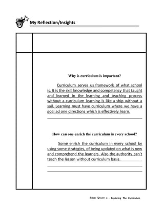 FIELD STUDY 4 - Exploring The Curriculum
My Reflection/Insights
Why is curriculum is important?
Curriculum serves us framework of what school
is. It is the skill knowledge and competency that taught
and learned in the learning and teaching process
without a curriculum learning is like a ship without a
sail. Learning must have curriculum where we have a
goal ad one directions which is effectively learn.
How can one enrich the curriculum in every school?
Some enrich the curriculum in every school by
using some strategies, of being updated on what is new
and comprehend the learners. Also the authority can’t
teach the lesson without curriculum basis.
 