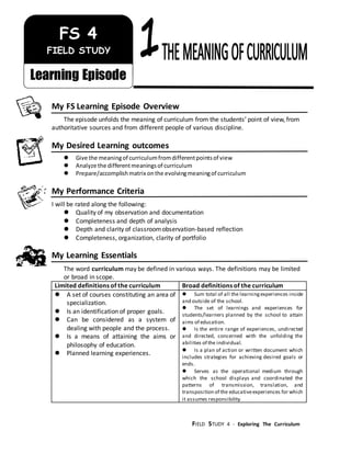 FIELD STUDY 4 - Exploring The Curriculum
/jikm
My FS Learning Episode Overview
The episode unfolds the meaning of curriculum from the students’ point of view, from
authoritative sources and from different people of various discipline.
My Desired Learning outcomes
 Give the meaningof curriculumfromdifferentpointsof view
 Analyze the differentmeaningsof curriculum
 Prepare/accomplishmatrix onthe evolvingmeaningof curriculum
My Performance Criteria
I will be rated along the following:
 Quality of my observation and documentation
 Completeness and depth of analysis
 Depth and clarity of classroomobservation-based reflection
 Completeness, organization, clarity of portfolio
My Learning Essentials
The word curriculum may be defined in various ways. The definitions may be limited
or broad in scope.
Limited definitions of the curriculum Broad definitions of the curriculum
 A set of courses constituting an area of
specialization.
 Is an identification of proper goals.
 Can be considered as a system of
dealing with people and the process.
 Is a means of attaining the aims or
philosophy of education.
 Planned learning experiences.
 Sum total of all the learningexperiences inside
and outside of the school.
 The set of learnings and experiences for
students/learners planned by the school to attain
aims of education.
 Is the entire range of experiences, undirected
and directed, concerned with the unfolding the
abilities of the individual.
 Is a plan of action or written document which
includes strategies for achieving desired goals or
ends.
 Serves as the operational medium through
which the school displays and coordinated the
patterns of transmission, translation, and
transposition of the educativeexperiences for which
it assumes responsibility.
FS 4
FIELD STUDY
Learning Episode
 