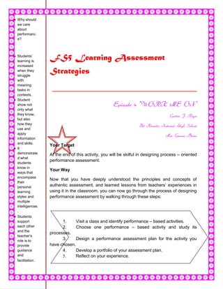 Why should
we care
about
performanc
e?



Students’
learning is
                FS5 Learning Assessment
increased
when they
struggle
                Strategies
with
meaning
tasks in         _________________________________
contexts.
Student
show not                                          Episode 4 “WORK ME ON”
only what
they know,                                                                       Guiller J. Reyes
but also
how they
                                                                Del Remedio National High School
use and
apply
                                                                               Mrs. Gemma Buera
information
and skills.
                Your Target
It
demonstrate     At the end of this activity, you will be skilful in designing process – oriented
d what
                performance assessment.
students
know in
                Your Way
ways that
encompass
                Now that you have deeply understood the principles and concepts of
their
personal        authentic assessment, and learned lessons from teachers’ experiences in
learning        using it in the classroom, you can now go through the process of designing
styles and      performance assessment by walking through these steps:
multiple
intelligences
.
Students
support               1.     Visit a class and identify performance – based activities.
each other            2.     Choose one performance – based activity and study its
and the
                processes.
teacher’s
role is to            3.     Design a performance assessment plan for the activity you
provide         have chosen.
guidance              4.     Develop a portfolio of your assessment plan.
and                   5.     Reflect on your experience.
facilitation.
 