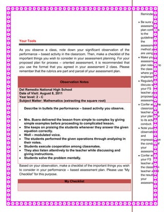 Reminders:

                                                                               Be sure your
                                                                               assessment
                                                                               plan conforms
                                                                               to the
                                                                               guidelines of
Your Tools                                                                     the
                                                                               assessment
As you observe a class, note down your significant observation of the          method you
performance – based activity in the classroom. Then, make a checklist of the   are using.
important things you wish to consider in your assessment planning. For your    Make your
proposed plan for process – oriented assessment, it is recommended that        assessment
                                                                               plan relevant to
you use the format that you agreed in your assessment 2 class. Please
                                                                               the class
remember that the rubrics are part and parcel of your assessment plan.
                                                                               where you
                                                                               implement it.
                            Observation Notes                                  Regularly
                                                                               discuss with
Del Remedio National High School                                               your FS
Date of Visit: August 8, 2011                                                  teacher your
Year level: 2 - C                                                              proposed
Subject Matter: Mathematics (extracting the square root)                       assessment.
                                                                               Confer with the
   Describe in bullets the performance – based activity you observe.           classroom
                                                                               teacher about
                                                                               your plan prior
   Mrs. Buera delivered the lesson from simple to complex by giving            to its actual
   simple examples before proceeding to complicated lesson.                    conduct.
   She keeps on praising the students whenever they answer the given           Note your
   equation correctly.                                                         observations
   Well – modulated voice.                                                     and
   The students performed the given operations through analyzing in            impressions on
   their notes.                                                                the conduct of
   Students execute cooperation among classmates.                              your
   They also listen attentively to the teacher while discussing and            assessment.
   giving instructions.                                                        Confer with
   Students solve the problem mentally.                                        your FS
                                                                               teacher and
Based on your observation, make a checklist of the important things you wish   the classroom
to consider in your performance – based assessment plan. Please use “My        teacher about
Checklist” for this purpose.                                                   the results of
                                                                               your
                               My Checklist                                    assessment.
 