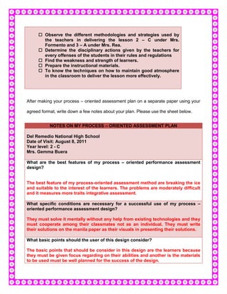  Observe the different methodologies and strategies used by
       the teachers in delivering the lesson 2 – C under Mrs.
       Formento and 3 – A under Mrs. Rea.
      Determine the disciplinary actions given by the teachers for
       every offenses of the students in their rules and regulations
      Find the weakness and strength of learners.
      Prepare the instructional materials.
      To know the techniques on how to maintain good atmosphere
       in the classroom to deliver the lesson more effectively.




After making your process – oriented assessment plan on a separate paper using your

agreed format, write down a few notes about your plan. Please use the sheet below.


           NOTES ON MY PROCESS – ORIENTED ASSESSMENT PLAN

Del Remedio National High School
Date of Visit: August 8, 2011
Year level: 2 - C
Mrs. Gemma Buera

What are the best features of my process – oriented performance assessment
design?


The best feature of my process-oriented assessment method are breaking the ice
and suitable to the interest of the learners. The problems are moderately difficult
and it measures more traits integrative assessment.

What specific conditions are necessary for a successful use of my process –
oriented performance assessment design?

They must solve it mentally without any help from existing technologies and they
must cooperate among their classmates not as an individual. They must write
their solutions on the manila paper as their visuals in presenting their solutions.

What basic points should the user of this design consider?

The basic points that should be consider in this design are the learners because
they must be given focus regarding on their abilities and another is the materials
to be used must be well planned for the success of the design.
 