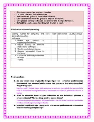 o   Give them respective numbers to solve
   o   Let them talk with their classmates
   o   Ask one of the group to show their solution
   o   Call one member from the group to explain their work.
   o   Give grades corresponding on the answer and their performance.
   o   Reflect the solutions on how they felt it when in front.


Rubrics for Assessing Learning:

Scoring Rubrics for computing and never rarely sometimes Usually always
solving the equation
indicators
    1. Makes      eye     contact  on
       explaining the solution.
    2. Decide quickly on alternate
       method and technique.
    3. Create conducive ambiance.
    4. Suggest appropriate ideas to
       the group.
    5. Cooperate and accept the views
       of other.
       TOTAL




Your Analysis

   1. Do you think your originally designed process – oriented performance
      assessment can appropriately assess the teacher’s learning objective?
      Why?/Why not?
      Maybe, and I think since this process is not yet executed, however, it is
      full of desirable competencies to measure the actual performance of a
      child.
   2. Why do teachers need to give attention to the students’ process –
      oriented tasks? Why do they need to assess them?
      Process is more important because it tells us the way students perform
      well on creating output products.
   3. In what conditions can the process – oriented performance assessment
      be used more appropriately?
 