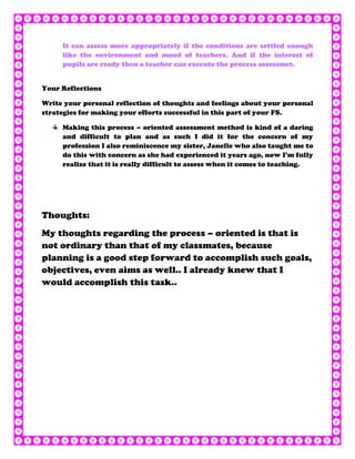 It can assess more appropriately if the conditions are settled enough
     like the environment and mood of teachers. And if the interest of
     pupils are ready then a teacher can execute the process assessmet.


Your Reflections

Write your personal reflection of thoughts and feelings about your personal
strategies for making your efforts successful in this part of your FS.

     Making this process – oriented assessment method is kind of a daring
     and difficult to plan and as such I did it for the concern of my
     profession I also reminiscence my sister, Janelle who also taught me to
     do this with concern as she had experienced it years ago, now I’m fully
     realize that it is really difficult to assess when it comes to teaching.




Thoughts:
My thoughts regarding the process – oriented is that is
not ordinary than that of my classmates, because
planning is a good step forward to accomplish such goals,
objectives, even aims as well.. I already knew that I
would accomplish this task..
 