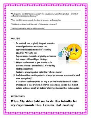 What specific conditions are necessary for a successful use of my product – oriented
performance assessment design?

When conditions are enough like learner’s needs and capacities

What basic points should the user of this design consider?

The financial status and personal relations.




ANALYSIS
   1. Do you think your originally designed product –
      oriented performance assessment can
      appropriately assess the teacher’s learning
      objective? Why?/why not?
      Yup, my design formulates originality and concise
      that measure different higher thinkings.
   2. Why do teachers need to give attention to the
      students’ product – oriented tasks? Why do they
      need to assess them?
      Product is a very important matter that reflects a learner.
   3. In what conditions can the product – oriented performance assessment be used
      more appropriately?
      It can always used every time, but only in far time interval because if students
      are required to pass products of different concepts and subjects then it is not
      suitable and more on rely on students’ effort (psychomotor) less metacognition.


REFLECTIONS

When My sister told me to do this intently for
my requirements then I realize that creating
 