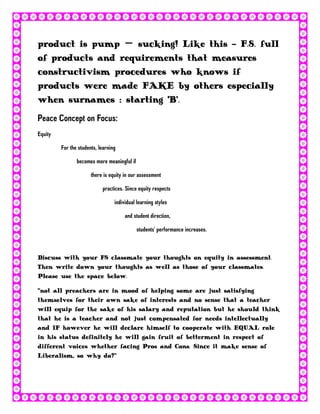 product is pump – sucking! Like this - F.S. full
of products and requirements that measures
constructivism procedures who knows if
products were made FAKE by others especially
when surnames : starting ‘B’.
Peace Concept on Focus:
Equity

         For the students, learning

                becomes more meaningful if

                       there is equity in our assessment

                            practices. Since equity respects

                                  individual learning styles

                                       and student direction,

                                             students’ performance increases.



Discuss with your FS classmate your thoughts on equity in assessment.
Then write down your thoughts as well as those of your classmates.
Please use the space below.

‚not all preachers are in mood of helping some are just satisfying
themselves for their own sake of interests and no sense that a teacher
will equip for the sake of his salary and reputation but he should think
that he is a teacher and not just compensated for needs intellectually
and IF however he will declare himself to cooperate with EQUAL role
in his status definitely he will gain fruit of betterment in respect of
different voices whether facing Pros and Cons. Since it make sense of
Liberalism, so why do?‛
 