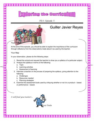 FS 4 - Episode 5


                                                      Guiller Javier Reyes



Your Target

At the end of this episode, you should be able to explain the importance of the curriculum
through reflections from the observations made about it as used by the teacher.

Your Map

In your observation, please do the following steps:

   1. Revisit the school and request the teacher to show you a syllabus of a particular subject.
   2. Analyze the syllabus in terms of the following:
      a. Topic
      b. Learning activities
      c. Assessment of learning
   3. Interview a teacher on the process of preparing the syllabus, giving attention to the
      following:
      a. Challenges
      b. Resources needed
      c. Planning strategies
   4. Examine the assessment tools used by critiquing whether or not it is a product – based
      or performance – based.




I will find you traitor!...



                                          Your Tools
 