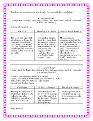 For this episode, please use the Activity Form provided for you below.


                               My Analysis Report
 (analysis of the Topic, Learning Activities, and Assessment used in relation to
                              curriculum elements)

Subject observed: 2 - A

        The Topic            Learning of activities      Assessment of learning


The topic was equipped        The teacher utilized       My analysis on
with learners’ desire the     “first five” those first   assessment is that she
quadratic equation so,        five persons to answer     made standardized test
there is no criticism on      the problem in the         to make sure of the
this part aside from the      board was delirious        validity and reliability,
content related materials     and not all can            and.... she also used
written in the book used      acquaint to the            split half method to
by public                     condition this only        identify the test
                              benefits the higher        administration and test
                              group in class.            itself .. worth it for
                                                         learners.



                               My Interview Report
 (analysis of the Topic, Learning Activities, and Assessment used in relation to
                              curriculum elements)

Name of Teacher Interviewed: Mrs. Buera
Grade/Year Level & Section of Class Handled: 2 – A, B, C
School: Del Remedio National High School
Interviewer: Guiller Reyes

       Challenges              Resources Needed            Planning Strategies

Meeting the demands of        So materials can be         Always application if
students and also youth       get if you will manage      applicable or try some
today is kind of a            yourself in analyzing       fit technique depends
difficult to control, you     the inventory of yours      on your choice.
join them if may do.          so that you can
                              manage timely.


Your Analysis
 