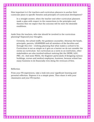 How important is it for teachers and curriculum planners to anchor their
curricular plans to specific theories and principles of curriculum development?

      In a straight answer, when the teacher and other curriculum planners
      made a plan with respect to the connections to the principles and
      theories then we expect that the outcome will be meet the desirable
      conditions.



Aside from the teachers, who else should be involved in the curriculum
planning? Expound your thoughts.

      Certainly, the school staffs; the guidance counsellor, librarian the heads,
      principals, parents, LEARNERS and all members of the faculties and
      through this ever – evolving planning that what makes a school to be.
      Curriculum is not as simple as it gets as a learner we do not consider the
      norms as curriculum but curriculum as a norm in an institution, other
      stakeholders are also involved without noticing like the DENR, LGU,
      PRC, etc. And some NGOs, the Engineer particularly of designing various
      buildings, nurses and medical employess, business, because school has
      many business to do financially even doing the revenues of firm.



Reflection

From your FS experiences, take a look into your significant learning and
personal reflection. Express it in a simple poem. Then share it with your
classmates and your FS teacher.
 