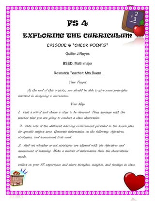 FS 4
   EXPLORING THE CURRICULUM
                    EPISODE 6 “CHECK POINTS”

                                 Guiller J.Reyes

                               BSED, Math major

                         Resource Teacher: Mrs.Buera

                                   Your Target

       At the end of this activity, you should be able to give some principles
involved in designing a curriculum.

                                     Your Map

1. visit a school and choose a class to be observed. Then arrange with the
teacher that you are going to conduct a class observation

 2. take note of the different learning environment provided in the lesson plan
for specific subject area. Generate information on the following: objectives,
strategies, and assessment tools used.

3. find out whether or not strategies are aligned with the objectives and
assessment of learning. Make a matrix of information from the observations
made.

reflect on your FS experience and share thoughts, insights, and feelings in class
 