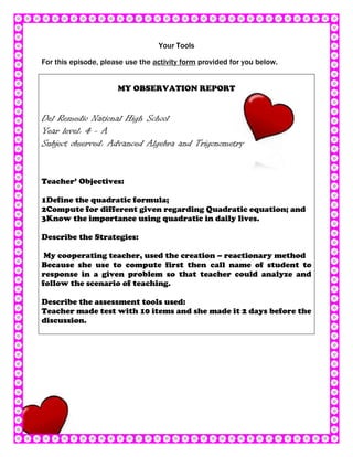 Your Tools

For this episode, please use the activity form provided for you below.


                      MY OBSERVATION REPORT


Del Remedio National High School
Year level: 4 - A
Subject observed: Advanced Algebra and Trigonometry


Teacher’ Objectives:

1Define the quadratic formula;
2Compute for different given regarding Quadratic equation; and
3Know the importance using quadratic in daily lives.

Describe the Strategies:

 My cooperating teacher, used the creation – reactionary method
Because she use to compute first then call name of student to
response in a given problem so that teacher could analyze and
follow the scenario of teaching.

Describe the assessment tools used:
Teacher made test with 10 items and she made it 2 days before the
discussion.
 