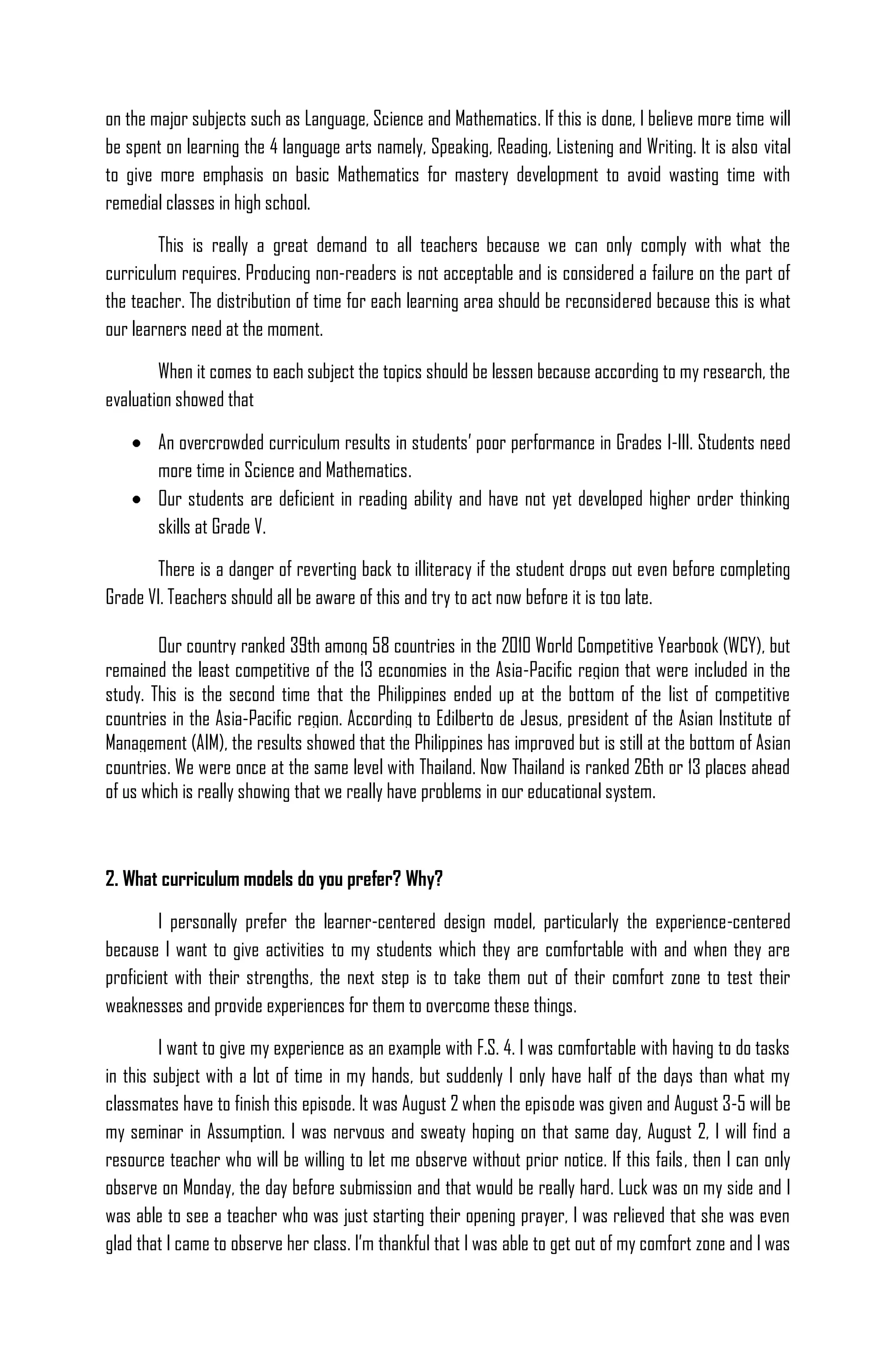 on the major subjects such as Language, Science and Mathematics. If this is done, I believe more time will
be spent on learning the 4 language arts namely, Speaking, Reading, Listening and Writing. It is also vital
to give more emphasis on basic Mathematics for mastery development to avoid wasting time with
remedial classes in high school.

        This is really a great demand to all teachers because we can only comply with what the
curriculum requires. Producing non-readers is not acceptable and is considered a failure on the part of
the teacher. The distribution of time for each learning area should be reconsidered because this is what
our learners need at the moment.

        When it comes to each subject the topics should be lessen because according to my research, the
evaluation showed that

        An overcrowded curriculum results in students’ poor performance in Grades I-III. Students need
        more time in Science and Mathematics.
        Our students are deficient in reading ability and have not yet developed higher order thinking
        skills at Grade V.

       There is a danger of reverting back to illiteracy if the student drops out even before completing
Grade VI. Teachers should all be aware of this and try to act now before it is too late.

        Our country ranked 39th among 58 countries in the 2010 World Competitive Yearbook (WCY), but
remained the least competitive of the 13 economies in the Asia-Pacific region that were included in the
study. This is the second time that the Philippines ended up at the bottom of the list of competitive
countries in the Asia-Pacific region. According to Edilberto de Jesus, president of the Asian Institute of
Management (AIM), the results showed that the Philippines has improved but is still at the bottom of Asian
countries. We were once at the same level with Thailand. Now Thailand is ranked 26th or 13 places ahead
of us which is really showing that we really have problems in our educational system.



2. What curriculum models do you prefer? Why?

        I personally prefer the learner-centered design model, particularly the experience-centered
because I want to give activities to my students which they are comfortable with and when they are
proficient with their strengths, the next step is to take them out of their comfort zone to test their
weaknesses and provide experiences for them to overcome these things.

         I want to give my experience as an example with F.S. 4. I was comfortable with having to do tasks
in this subject with a lot of time in my hands, but suddenly I only have half of the days than what my
classmates have to finish this episode. It was August 2 when the episode was given and August 3-5 will be
my seminar in Assumption. I was nervous and sweaty hoping on that same day, August 2, I will find a
resource teacher who will be willing to let me observe without prior notice. If this fails, then I can only
observe on Monday, the day before submission and that would be really hard. Luck was on my side and I
was able to see a teacher who was just starting their opening prayer, I was relieved that she was even
glad that I came to observe her class. I’m thankful that I was able to get out of my comfort zone and I was
 