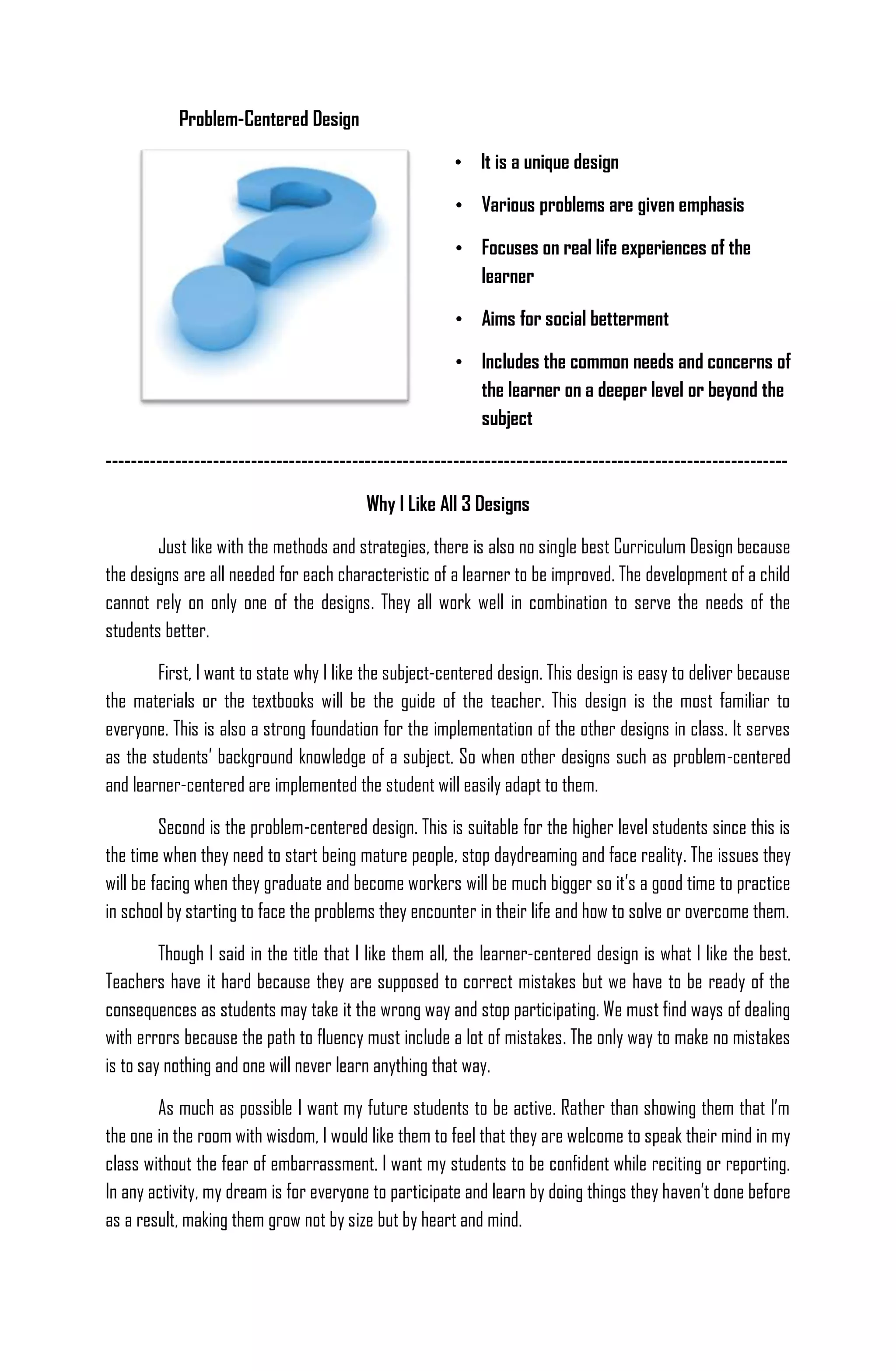 Problem-Centered Design

                                                        • It is a unique design

                                                        • Various problems are given emphasis

                                                        • Focuses on real life experiences of the
                                                          learner

                                                        • Aims for social betterment

                                                        • Includes the common needs and concerns of
                                                          the learner on a deeper level or beyond the
                                                          subject

------------------------------------------------------------------------------------------------------------

                                         Why I Like All 3 Designs

        Just like with the methods and strategies, there is also no single best Curriculum Design because
the designs are all needed for each characteristic of a learner to be improved. The development of a child
cannot rely on only one of the designs. They all work well in combination to serve the needs of the
students better.

        First, I want to state why I like the subject-centered design. This design is easy to deliver because
the materials or the textbooks will be the guide of the teacher. This design is the most familiar to
everyone. This is also a strong foundation for the implementation of the other designs in class. It serves
as the students’ background knowledge of a subject. So when other designs such as problem-centered
and learner-centered are implemented the student will easily adapt to them.

         Second is the problem-centered design. This is suitable for the higher level students since this is
the time when they need to start being mature people, stop daydreaming and face reality. The issues they
will be facing when they graduate and become workers will be much bigger so it’s a good time to practice
in school by starting to face the problems they encounter in their life and how to solve or overcome them.

         Though I said in the title that I like them all, the learner-centered design is what I like the best.
Teachers have it hard because they are supposed to correct mistakes but we have to be ready of the
consequences as students may take it the wrong way and stop participating. We must find ways of dealing
with errors because the path to fluency must include a lot of mistakes. The only way to make no mistakes
is to say nothing and one will never learn anything that way.

        As much as possible I want my future students to be active. Rather than showing them that I’m
the one in the room with wisdom, I would like them to feel that they are welcome to speak their mind in my
class without the fear of embarrassment. I want my students to be confident while reciting or reporting.
In any activity, my dream is for everyone to participate and learn by doing things they haven’t done before
as a result, making them grow not by size but by heart and mind.
 