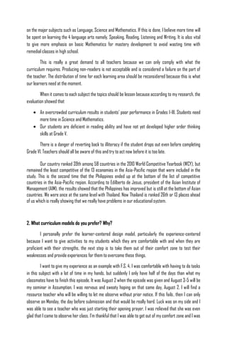 on the major subjects such as Language, Science and Mathematics. If this is done, I believe more time will
be spent on learning the 4 language arts namely, Speaking, Reading, Listening and Writing. It is also vital
to give more emphasis on basic Mathematics for mastery development to avoid wasting time with
remedial classes in high school.

        This is really a great demand to all teachers because we can only comply with what the
curriculum requires. Producing non-readers is not acceptable and is considered a failure on the part of
the teacher. The distribution of time for each learning area should be reconsidered because this is what
our learners need at the moment.

        When it comes to each subject the topics should be lessen because according to my research, the
evaluation showed that

        An overcrowded curriculum results in students’ poor performance in Grades I-III. Students need
        more time in Science and Mathematics.
        Our students are deficient in reading ability and have not yet developed higher order thinking
        skills at Grade V.

       There is a danger of reverting back to illiteracy if the student drops out even before completing
Grade VI. Teachers should all be aware of this and try to act now before it is too late.

        Our country ranked 39th among 58 countries in the 2010 World Competitive Yearbook (WCY), but
remained the least competitive of the 13 economies in the Asia-Pacific region that were included in the
study. This is the second time that the Philippines ended up at the bottom of the list of competitive
countries in the Asia-Pacific region. According to Edilberto de Jesus, president of the Asian Institute of
Management (AIM), the results showed that the Philippines has improved but is still at the bottom of Asian
countries. We were once at the same level with Thailand. Now Thailand is ranked 26th or 13 places ahead
of us which is really showing that we really have problems in our educational system.



2. What curriculum models do you prefer? Why?

        I personally prefer the learner-centered design model, particularly the experience-centered
because I want to give activities to my students which they are comfortable with and when they are
proficient with their strengths, the next step is to take them out of their comfort zone to test their
weaknesses and provide experiences for them to overcome these things.

         I want to give my experience as an example with F.S. 4. I was comfortable with having to do tasks
in this subject with a lot of time in my hands, but suddenly I only have half of the days than what my
classmates have to finish this episode. It was August 2 when the episode was given and August 3-5 will be
my seminar in Assumption. I was nervous and sweaty hoping on that same day, August 2, I will find a
resource teacher who will be willing to let me observe without prior notice. If this fails, then I can only
observe on Monday, the day before submission and that would be really hard. Luck was on my side and I
was able to see a teacher who was just starting their opening prayer, I was relieved that she was even
glad that I came to observe her class. I’m thankful that I was able to get out of my comfort zone and I was
 