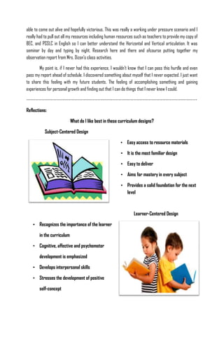 able to come out alive and hopefully victorious. This was really a working under pressure scenario and I
really had to pull out all my resources including human resources such as teachers to provide my copy of
BEC, and PSSLC in English so I can better understand the Horizontal and Vertical articulation. It was
seminar by day and typing by night. Research here and there and ofcourse putting together my
observation report from Mrs. Dizon’s class activities.

        My point is, if I never had this experience, I wouldn’t know that I can pass this hurdle and even
pass my report ahead of schedule. I discovered something about myself that I never expected. I just want
to share this feeling with my future students. The feeling of accomplishing something and gaining
experiences for personal growth and finding out that I can do things that I never knew I could.

-----------------------------------------------------------------------------------------------------------------

Reflections:

                             What do I like best in these curriculum designs?

            Subject-Centered Design

                                                              • Easy access to resource materials

                                                              • It is the most familiar design

                                                              • Easy to deliver

                                                              • Aims for mastery in every subject

                                                              • Provides a solid foundation for the next
                                                                level



                                                                       Learner-Centered Design

    • Recognizes the importance of the learner

        in the curriculum

    • Cognitive, affective and psychomotor

        development is emphasized

    • Develops interpersonal skills

    • Stresses the development of positive

        self-concept
 