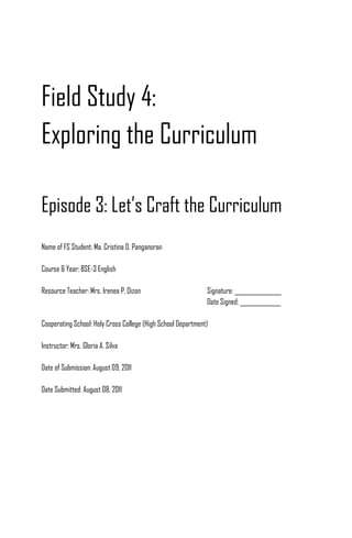 Field Study 4:
Exploring the Curriculum

Episode 3: Let’s Craft the Curriculum
Name of FS Student: Ma. Cristina D. Panganoran

Course & Year: BSE-3 English

Resource Teacher: Mrs. Irenea P. Dizon                        Signature: ________________
                                                              Date Signed: ______________

Cooperating School: Holy Cross College (High School Department)

Instructor: Mrs. Gloria A. Silva

Date of Submission: August 09, 2011

Date Submitted: August 08, 2011
 