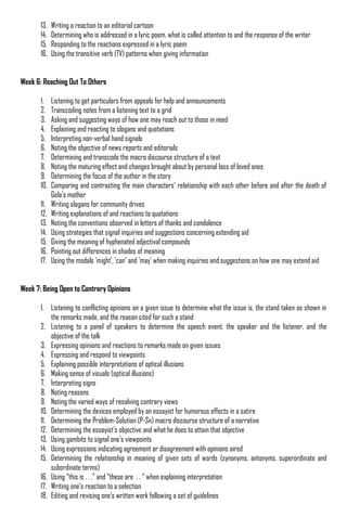 13.   Writing a reaction to an editorial cartoon
       14.   Determining who is addressed in a lyric poem, what is called attention to and the response of the writer
       15.   Responding to the reactions expressed in a lyric poem
       16.   Using the transitive verb (TV) patterns when giving information


Week 6: Reaching Out To Others

       1.    Listening to get particulars from appeals for help and announcements
       2.    Transcoding notes from a listening text to a grid
       3.    Asking and suggesting ways of how one may reach out to those in need
       4.    Explaining and reacting to slogans and quotations
       5.    Interpreting non-verbal hand signals
       6.    Noting the objective of news reports and editorials
       7.    Determining and transcode the macro discourse structure of a text
       8.    Noting the maturing effect and changes brought about by personal loss of loved ones
       9.    Determining the focus of the author in the story
       10.   Comparing and contrasting the main characters‟ relationship with each other before and after the death of
             Gela‟s mother
       11.   Writing slogans for community drives
       12.   Writing explanations of and reactions to quotations
       13.   Noting the conventions observed in letters of thanks and condolence
       14.   Using strategies that signal inquiries and suggestions concerning extending aid
       15.   Giving the meaning of hyphenated adjectival compounds
       16.   Pointing out differences in shades of meaning
       17.   Using the modals „might‟, „can‟ and „may‟ when making inquiries and suggestions on how one may extend aid


Week 7: Being Open to Contrary Opinions

       1. Listening to conflicting opinions on a given issue to determine what the issue is, the stand taken as shown in
           the remarks made, and the reason cited for such a stand
       2. Listening to a panel of speakers to determine the speech event, the speaker and the listener, and the
           objective of the talk
       3. Expressing opinions and reactions to remarks made on given issues
       4. Expressing and respond to viewpoints
       5. Explaining possible interpretations of optical illusions
       6. Making sense of visuals (optical illusions)
       7. Interpreting signs
       8. Noting reasons
       9. Noting the varied ways of resolving contrary views
       10. Determining the devices employed by an essayist for humorous effects in a satire
       11. Determining the Problem-Solution (P-Sn) macro discourse structure of a narrative
       12. Determining the essayist‟s objective and what he does to attain that objective
       13. Using gambits to signal one‟s viewpoints
       14. Using expressions indicating agreement or disagreement with opinions aired
       15. Determining the relationship in meaning of given sets of words (synonyms, antonyms, superordinate and
           subordinate terms)
       16. Using “this is . . .” and “these are . . “ when explaining interpretation
       17. Writing one‟s reaction to a selection
       18. Editing and revising one‟s written work following a set of guidelines
 