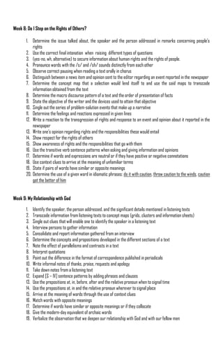 Week 8: Do I Step on the Rights of Others?

       1. Determine the issue talked about, the speaker and the person addressed in remarks concerning people‟s
           rights
       2. Use the correct final intonation when raising different types of questions
       3. (yes-no, wh, alternative) to secure information about human rights and the rights of people.
       4. Pronounce words with the /s/ and /sh/ sounds distinctly from each other
       5. Observe correct pausing when reading a text orally in chorus
       6. Distinguish between a news item and opinion sent to the editor regarding an event reported in the newspaper
       7. Determine the concept map that a selection would lend itself to and use the said maps to transcode
           information obtained from the text
       8. Determine the macro discourse pattern of a text and the order of presentation of facts
       9. State the objective of the writer and the devices used to attain that objective
       10. Single out the series of problem-solution events that make up a narrative
       11. Determine the feelings and reactions expressed in given lines
       12. Write a reaction to the transgression of rights and response to an event and opinion about it reported in the
           newspaper
       13. Write one‟s opinion regarding rights and the responsibilities these would entail
       14. Show respect for the rights of others
       15. Show awareness of rights and the responsibilities that go with them
       16. Use the transitive verb sentence patterns when asking and giving information and opinions
       17. Determine if words and expressions are neutral or if they have positive or negative connotations
       18. Use context clues to arrive at the meaning of unfamiliar terms
       19. State if pairs of words have similar or opposite meanings
       20. Determine the use of a given word in idiomatic phrases: do it with caution, throw caution to the winds, caution
           got the better of him


Week 9: My Relationship with God

       1.    Identify the speaker, the person addressed, and the significant details mentioned in listening texts
       2.    Transcode information from listening texts to concept maps (grids, clusters and information sheets)
       3.    Single out clues that will enable one to identify the speaker in a listening text
       4.    Interview persons to gather information
       5.    Consolidate and report information gathered from an interview
       6.    Determine the concepts and propositions developed in the different sections of a text
       7.    Note the effect of parallelisms and contrasts in a text
       8.    Interpret quotations
       9.    Point out the difference in the format of correspondence published in periodicals
       10.   Write informal notes of thanks, praise, requests and apology
       11.   Take down notes from a listening text
       12.   Expand [S – IV] sentence patterns by adding phrases and clauses
       13.   Use the prepositions at, in, before, after and the relative pronoun when to signal time
       14.   Use the prepositions at, in and the relative pronoun wherever to signal place
       15.   Arrive at the meaning of words through the use of context clues
       16.   Match words with opposite meanings
       17.   Determine if words have similar or opposite meanings or if they collocate
       18.   Give the modern-day equivalent of archaic words
       19.   Verbalize the observation that we deepen our relationship with God and with our fellow men
 