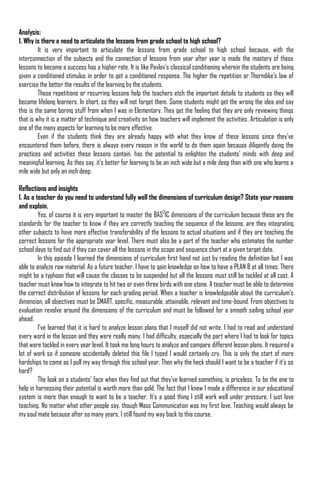Analysis:
1. Why is there a need to articulate the lessons from grade school to high school?
         It is very important to articulate the lessons from grade school to high school because, with the
interconnection of the subjects and the connection of lessons from year after year is made the mastery of these
lessons to become a success has a higher rate. It is like Pavlov‟s classical conditioning wherein the students are being
given a conditioned stimulus in order to get a conditioned response. The higher the repetition or Thorndike‟s law of
exercise the better the results of the learning by the students.
         These repetitions or recurring lessons help the teachers etch the important details to students so they will
become lifelong learners. In short, so they will not forget them. Some students might get the wrong the idea and say
this is the same boring stuff from when I was in Elementary. They get the feeling that they are only reviewing things
that is why it is a matter of technique and creativity on how teachers will implement the activities. Articulation is only
one of the many aspects for learning to be more effective.
         Even if the students think they are already happy with what they know of these lessons since they‟ve
encountered them before, there is always every reason in the world to do them again because diligently doing the
practices and activities these lessons contain, has the potential to enlighten the students‟ minds with deep and
meaningful learning. As they say, it‟s better for learning to be an inch wide but a mile deep than with one who learns a
mile wide but only an inch deep.

Reflections and insights
1. As a teacher do you need to understand fully well the dimensions of curriculum design? State your reasons
and explain.
         Yes, of course it is very important to master the BAS2IC dimensions of the curriculum because these are the
standards for the teacher to know if they are correctly teaching the sequence of the lessons, are they integrating
other subjects to have more effective transferability of the lessons to actual situations and if they are teaching the
correct lessons for the appropriate year level. There must also be a part of the teacher who estimates the number
school days to find out if they can cover all the lessons in the scope and sequence chart at a given target date.
         In this episode I learned the dimensions of curriculum first hand not just by reading the definition but I was
able to analyze raw material. As a future teacher, I have to gain knowledge on how to have a PLAN B at all times. There
might be a typhoon that will cause the classes to be suspended but all the lessons must still be tackled at all cost. A
teacher must know how to integrate to hit two or even three birds with one stone. A teacher must be able to determine
the correct distribution of lessons for each grading period. When a teacher is knowledgeable about the curriculum‟s
dimension, all objectives must be SMART, specific, measurable, attainable, relevant and time-bound. From objectives to
evaluation revolve around the dimensions of the curriculum and must be followed for a smooth sailing school year
ahead.
         I‟ve learned that it is hard to analyze lesson plans that I myself did not write. I had to read and understand
every word in the lesson and they were really many. I had difficulty, especially the part where I had to look for topics
that were tackled in every year level. It took me long hours to analyze and compare different lesson plans. It required a
lot of work so if someone accidentally deleted this file I typed I would certainly cry. This is only the start of more
hardships to come as I pull my way through this school year. Then why the heck should I want to be a teacher if it‟s so
hard?
         The look on a students‟ face when they find out that they‟ve learned something, is priceless. To be the one to
help in harnessing their potential is worth more than gold. The fact that I knew I made a difference in our educational
system is more than enough to want to be a teacher. It‟s a good thing I still work well under pressure. I just love
teaching. No matter what other people say, though Mass Communication was my first love, Teaching would always be
my soul mate because after so many years, I still found my way back to this course.
 