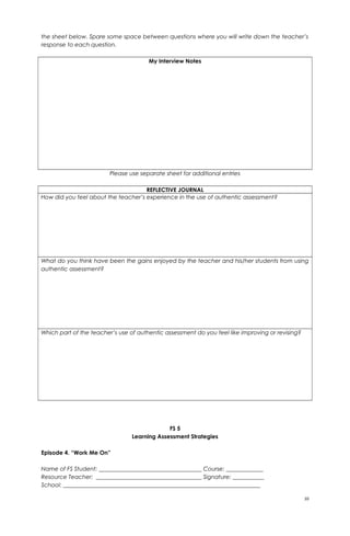 the sheet below. Spare some space between questions where you will write down the teacher’s
response to each question.
My Interview Notes
Please use separate sheet for additional entries
REFLECTIVE JOURNAL
How did you feel about the teacher’s experience in the use of authentic assessment?
What do you think have been the gains enjoyed by the teacher and his/her students from using
authentic assessment?
Which part of the teacher’s use of authentic assessment do you feel like improving or revising?
FS 5
Learning Assessment Strategies
Episode 4. “Work Me On”
Name of FS Student: ____________________________________ Course: _____________
Resource Teacher: _____________________________________ Signature: ___________
School: _____________________________________________________________________
10
 