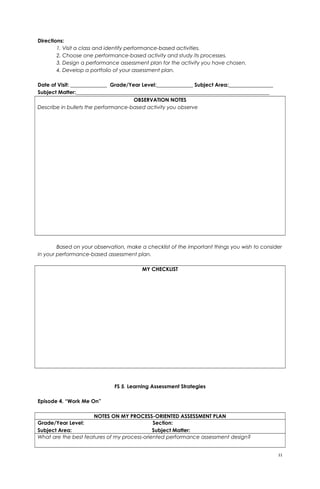 Directions:
1. Visit a class and identify performance-based activities.
2. Choose one performance-based activity and study its processes.
3. Design a performance assessment plan for the activity you have chosen.
4. Develop a portfolio of your assessment plan.
Date of Visit: ______________ Grade/Year Level:______________ Subject Area:_________________
Subject Matter:__________________________________________________________________________
OBSERVATION NOTES
Describe in bullets the performance-based activity you observe
Based on your observation, make a checklist of the important things you wish to consider
in your performance-based assessment plan.
MY CHECKLIST
FS 5. Learning Assessment Strategies
Episode 4. “Work Me On”
NOTES ON MY PROCESS-ORIENTED ASSESSMENT PLAN
Grade/Year Level: Section:
Subject Area: Subject Matter:
What are the best features of my process-oriented performance assessment design?
11
 