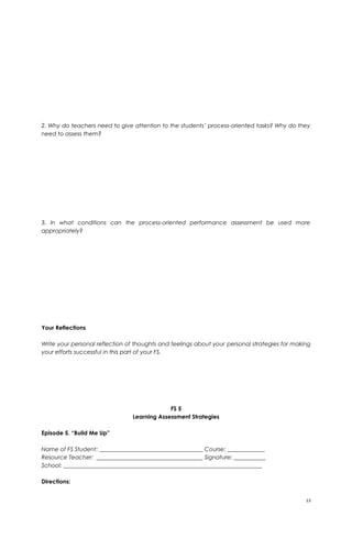 2. Why do teachers need to give attention to the students’ process-oriented tasks? Why do they
need to assess them?
3. In what conditions can the process-oriented performance assessment be used more
appropriately?
Your Reflections
Write your personal reflection of thoughts and feelings about your personal strategies for making
your efforts successful in this part of your FS.
FS 5
Learning Assessment Strategies
Episode 5. “Build Me Up”
Name of FS Student: ____________________________________ Course: _____________
Resource Teacher: _____________________________________ Signature: ___________
School: _____________________________________________________________________
Directions:
13
 