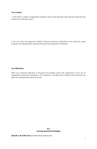 Your Analysis
1. Was there a variety of assessment methods used by the teacher? How relevant was/were the
assessment method/s used?
2. Do you think the expected students’ learning behaviors indicated in the objectives were
properly and appropriately assessed through those assessment methods?
Your Reflections
Write your personal reflection of thoughts and feelings about the importance in the use of
appropriate assessment methods in the classroom, including what students and teachers can
gain from appropriate assessment tools.
FS 5
Learning Assessment Strategies
Episode 2. My ATM Card (Available Tests & Measures)
5
 
